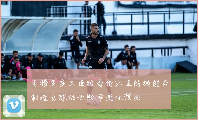 肖穆罗多夫面对哥伦比亚防线能否制造点球机会赔率变化预测