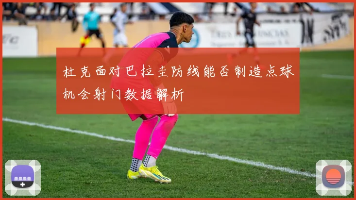 杜克面对巴拉圭防线能否制造点球机会射门数据解析