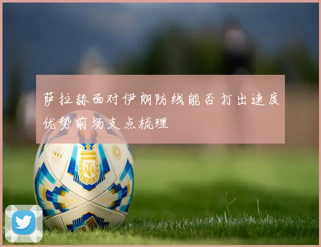 萨拉赫面对伊朗防线能否打出速度优势前场支点梳理