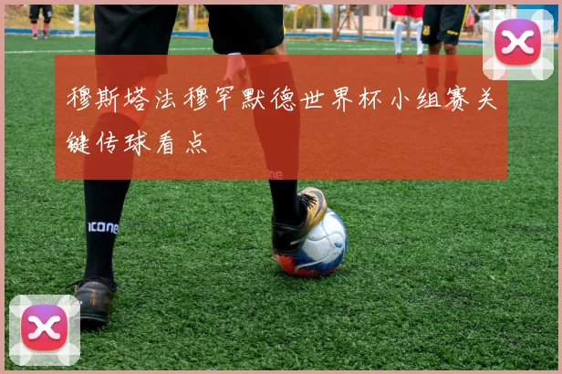 穆斯塔法穆罕默德世界杯小组赛关键传球看点