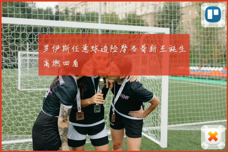 罗伊斯任意球造险摩洛哥新王诞生高燃回看