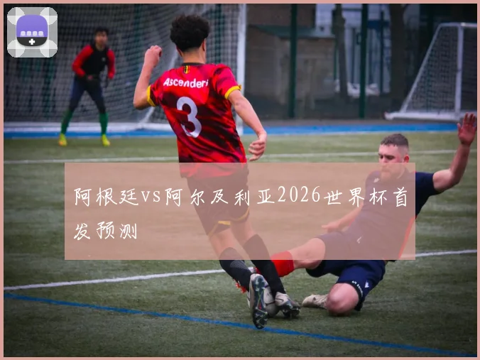 阿根廷vs阿尔及利亚2026世界杯首发预测