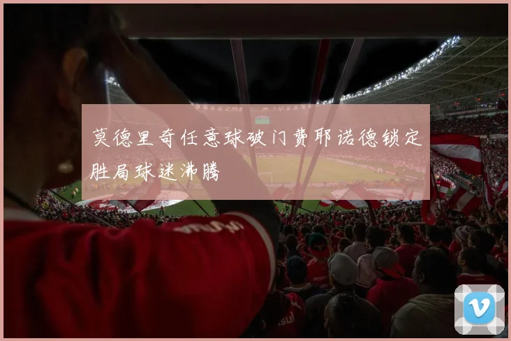 莫德里奇任意球破门费耶诺德锁定胜局球迷沸腾