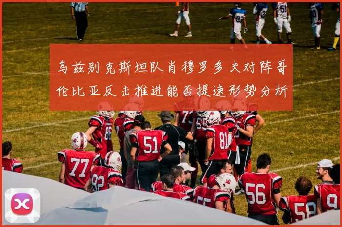 乌兹别克斯坦队肖穆罗多夫对阵哥伦比亚反击推进能否提速形势分析