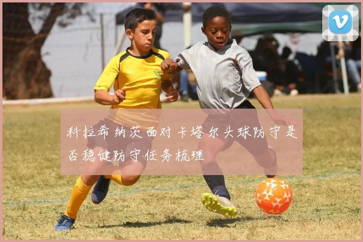 科拉希纳茨面对卡塔尔头球防守是否稳健防守任务梳理