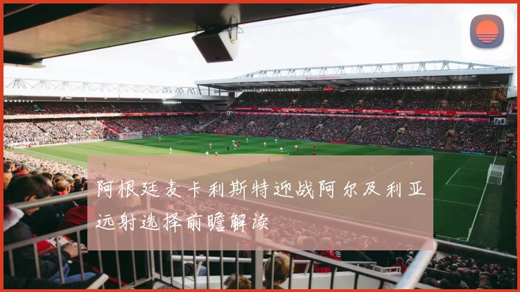 阿根廷麦卡利斯特迎战阿尔及利亚远射选择前瞻解读