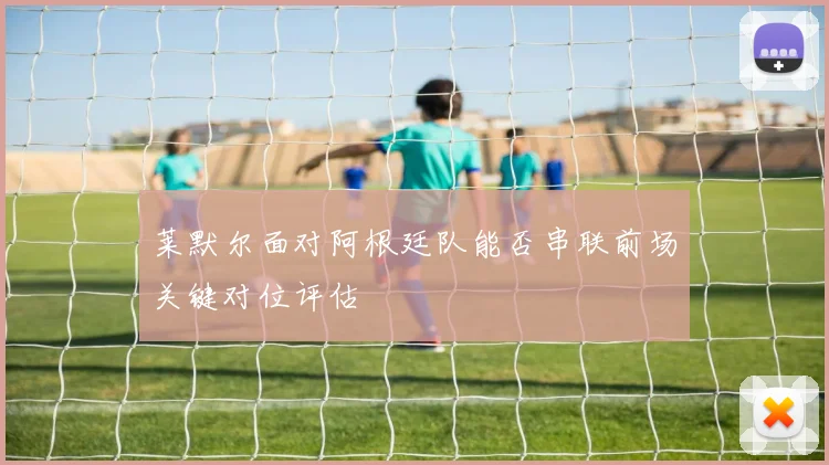 莱默尔面对阿根廷队能否串联前场关键对位评估