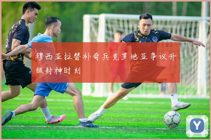 穆西亚拉替补奇兵克罗地亚争议升级封神时刻