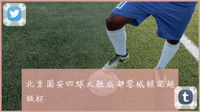 北京国安四球大胜成都蓉城锁定超级杯