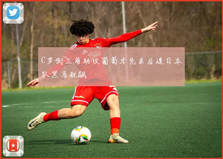 C罗倒三角助攻葡萄牙先丢后追日本队黑马狂飙