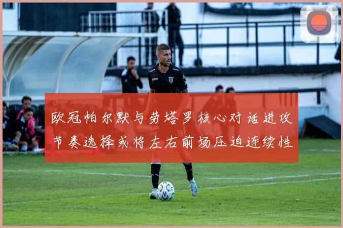 欧冠帕尔默与劳塔罗核心对话进攻节奏选择或将左右前场压迫连续性