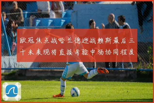 欧冠焦点战哈兰德迎战赖斯最后三十米表现将直接考验中场协同程度