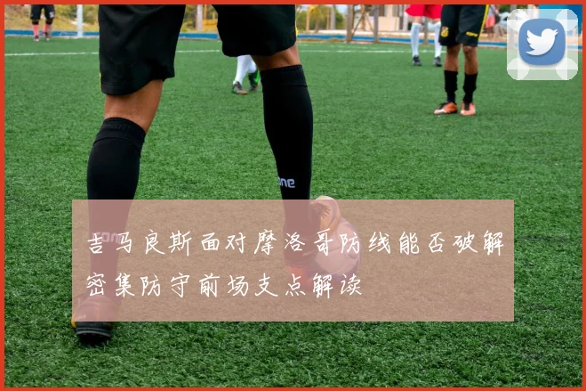 吉马良斯面对摩洛哥防线能否破解密集防守前场支点解读