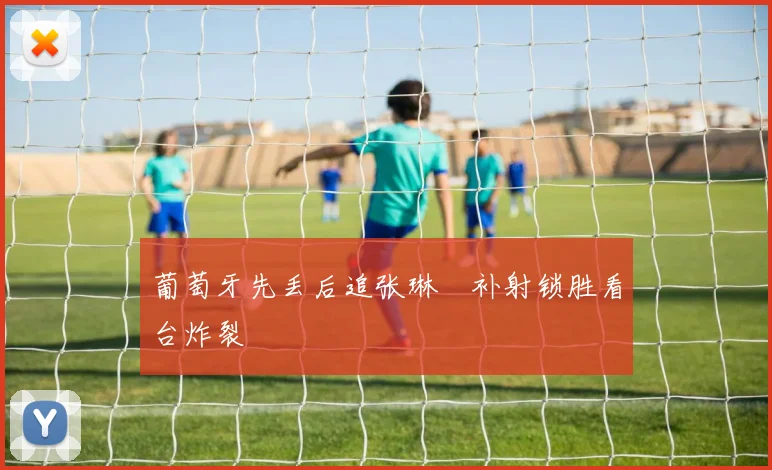 葡萄牙先丢后追张琳芃补射锁胜看台炸裂