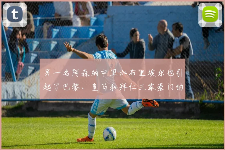 另一名阿森纳中卫加布里埃尔也引起了巴黎、皇马和拜仁三家豪门的兴趣