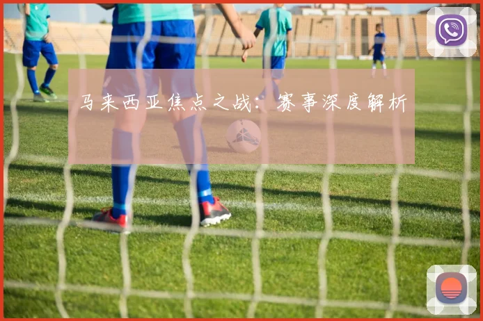 马来西亚焦点之战：赛事深度解析