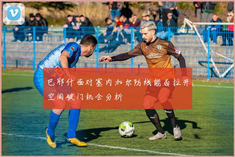 巴耶什面对塞内加尔防线能否拉开空间破门机会分析