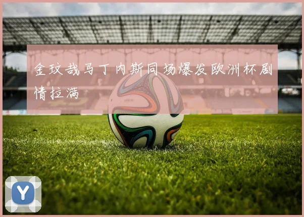 金玟哉马丁内斯同场爆发欧洲杯剧情拉满