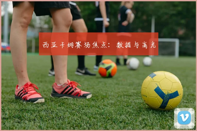 西亚卡姆赛场焦点：数据与高光
