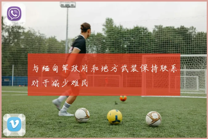 与缅甸军政府和地方武装保持联系对于减少难民