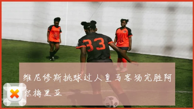 维尼修斯挑球过人皇马客场完胜阿尔梅里亚