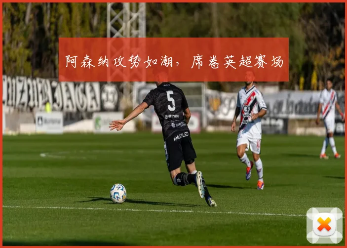 阿森纳攻势如潮，席卷英超赛场