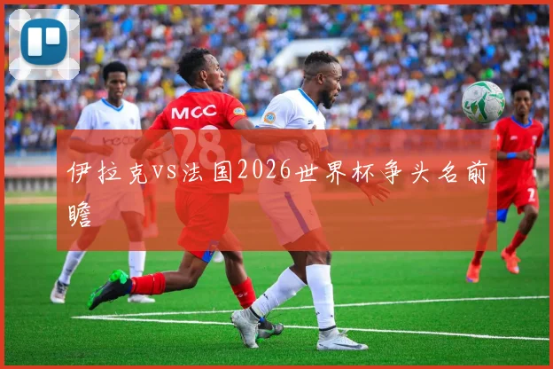 伊拉克vs法国2026世界杯争头名前瞻