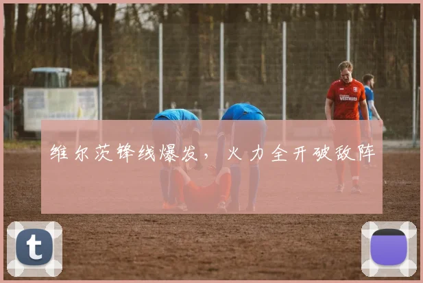 维尔茨锋线爆发，火力全开破敌阵
