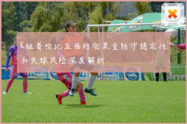 K组哥伦比亚面对刚果金防守稳定性和失球风险深度解析