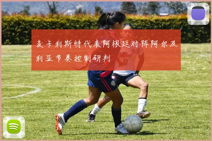 麦卡利斯特代表阿根廷对阵阿尔及利亚节奏控制研判