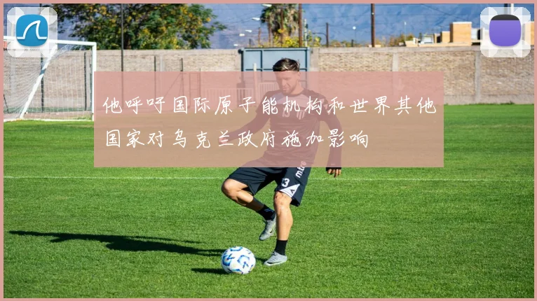 他呼吁国际原子能机构和世界其他国家对乌克兰政府施加影响
