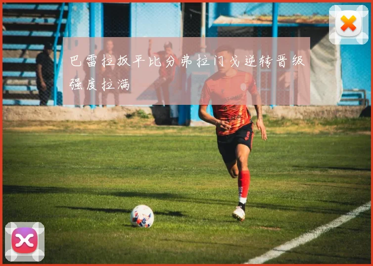 巴雷拉扳平比分弗拉门戈逆转晋级强度拉满