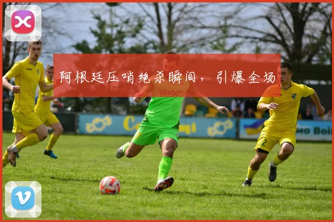 阿根廷压哨绝杀瞬间，引爆全场