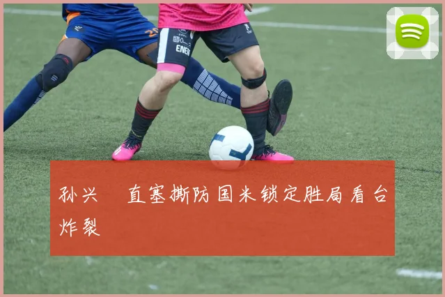 孙兴慜直塞撕防国米锁定胜局看台炸裂