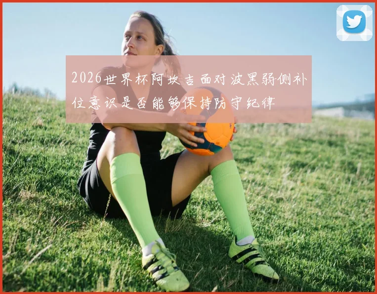 2026世界杯阿坎吉面对波黑弱侧补位意识是否能够保持防守纪律