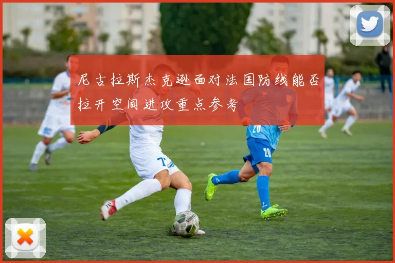 尼古拉斯杰克逊面对法国防线能否拉开空间进攻重点参考