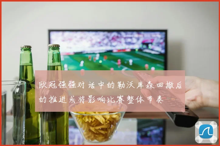 欧冠强强对话中的勒沃库森回撤后的推进或将影响比赛整体节奏
