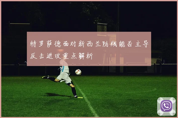 特罗萨德面对新西兰防线能否主导反击进攻重点解析