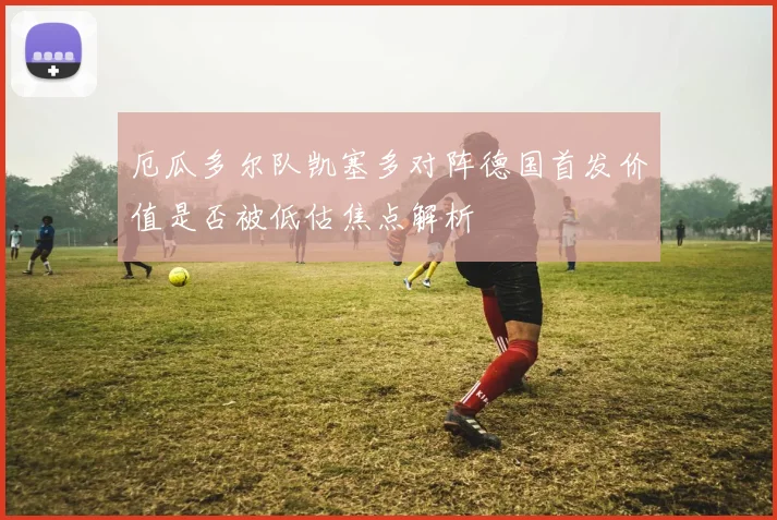 厄瓜多尔队凯塞多对阵德国首发价值是否被低估焦点解析
