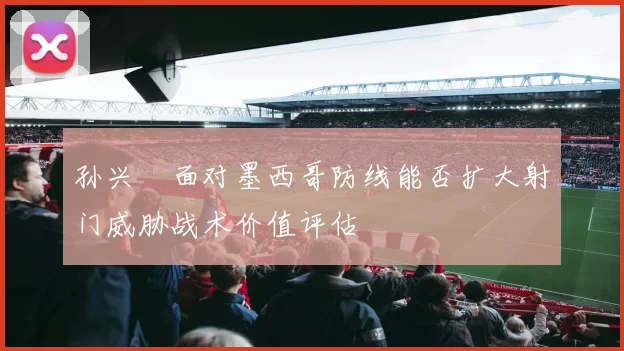 孙兴慜面对墨西哥防线能否扩大射门威胁战术价值评估