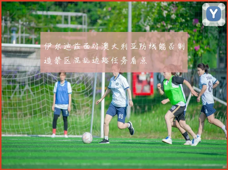 伊尔迪兹面对澳大利亚防线能否制造禁区混乱边路任务看点