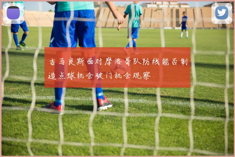 吉马良斯面对摩洛哥队防线能否制造点球机会破门机会观察
