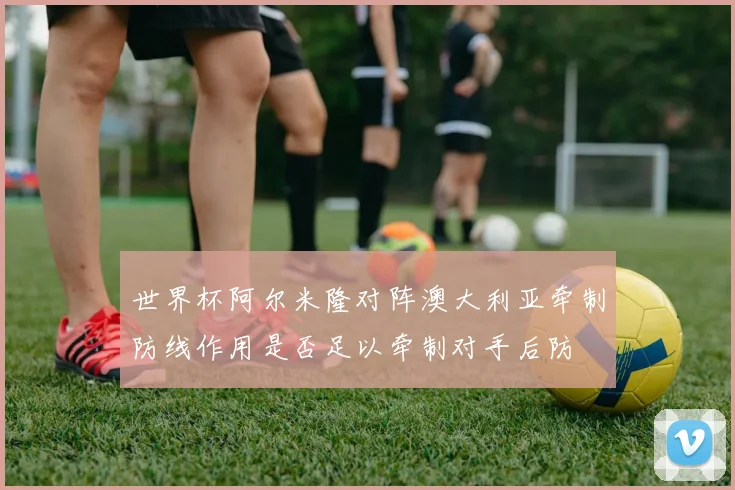 世界杯阿尔米隆对阵澳大利亚牵制防线作用是否足以牵制对手后防