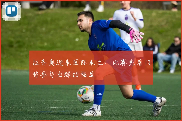 拉齐奥迎来国际米兰,比赛先看门将参与出球的幅度