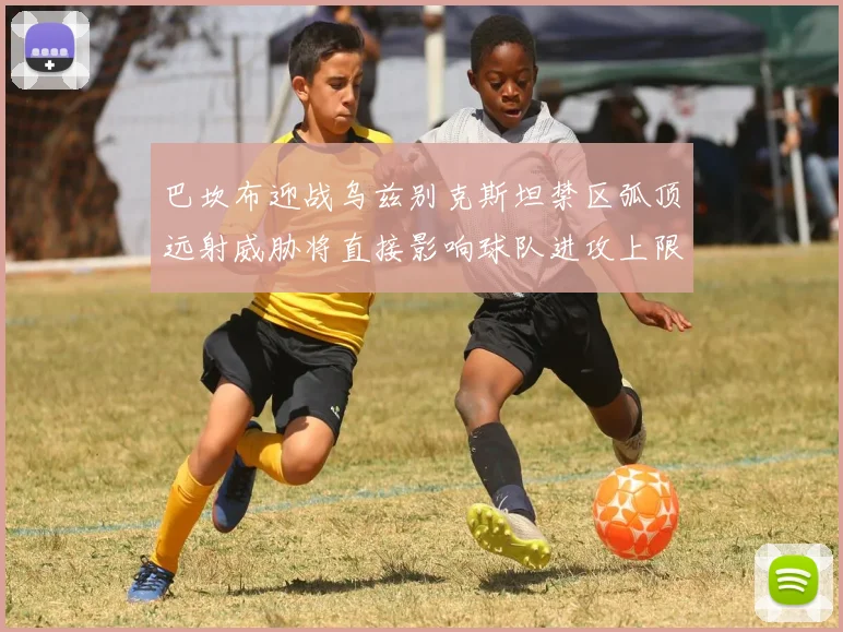 巴坎布迎战乌兹别克斯坦禁区弧顶远射威胁将直接影响球队进攻上限
