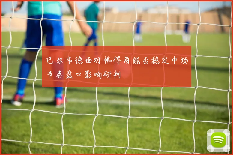 巴尔韦德面对佛得角能否稳定中场节奏盘口影响研判