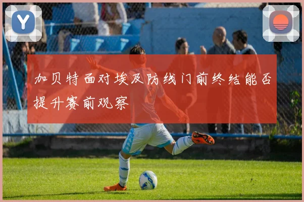 加贝特面对埃及防线门前终结能否提升赛前观察