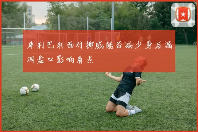 库利巴利面对挪威能否减少身后漏洞盘口影响看点