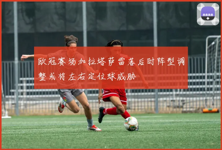 欧冠赛场加拉塔萨雷落后时阵型调整或将左右定位球威胁