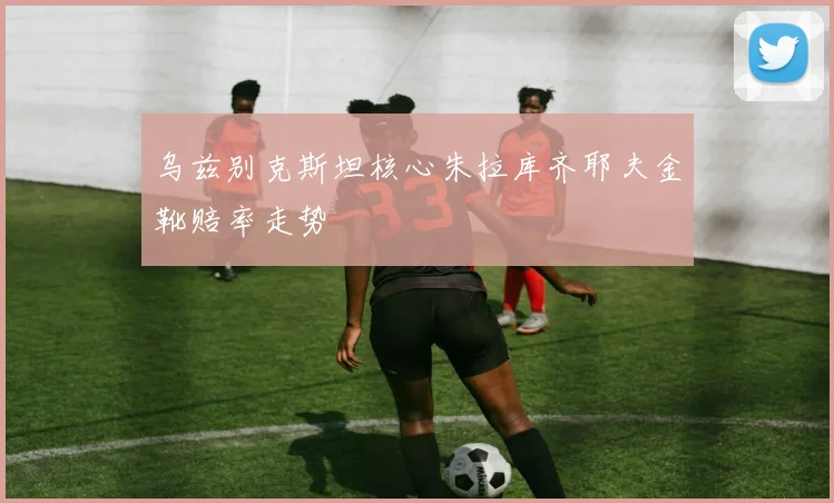 乌兹别克斯坦核心朱拉库齐耶夫金靴赔率走势